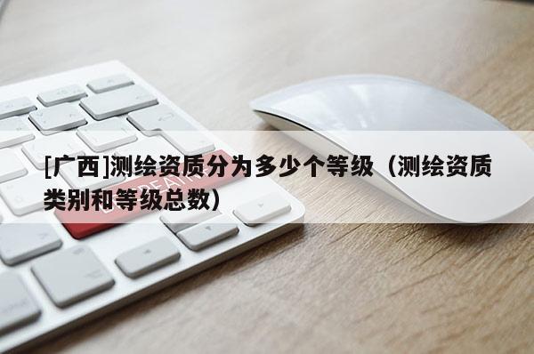 [广西]测绘资质分为多少个等级（测绘资质类别和等级总数）