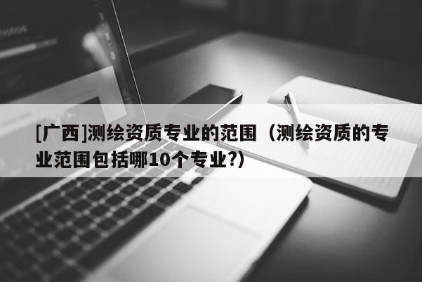 [广西]测绘资质专业的范围（测绘资质的专业范围包括哪10个专业?）