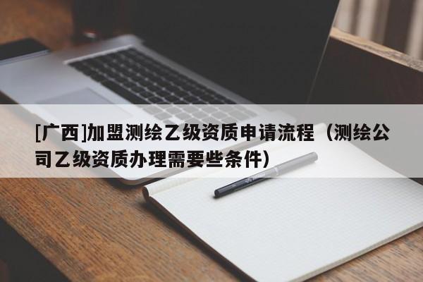 [广西]加盟测绘乙级资质申请流程（测绘公司乙级资质办理需要些条件）