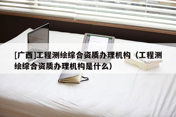 [广西]工程测绘综合资质办理机构（工程测绘综合资质办理机构是什么）