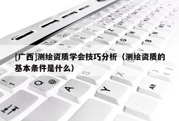[广西]测绘资质学会技巧分析（测绘资质的基本条件是什么）