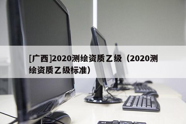 [广西]2020测绘资质乙级（2020测绘资质乙级标准）