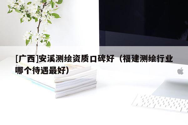 [广西]安溪测绘资质口碑好（福建测绘行业哪个待遇最好）