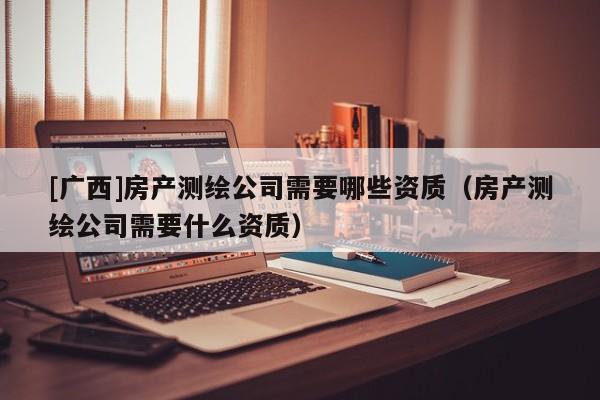 [广西]房产测绘公司需要哪些资质（房产测绘公司需要什么资质）