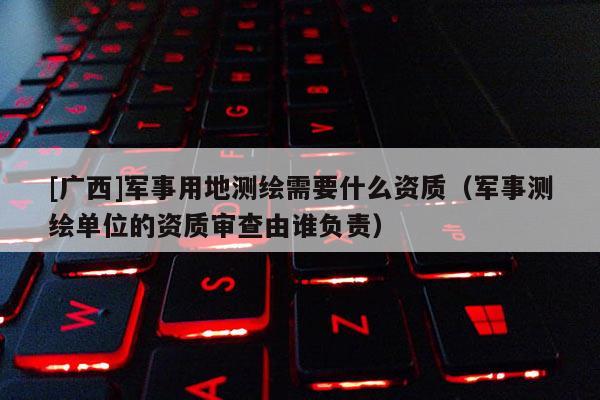 [广西]军事用地测绘需要什么资质（军事测绘单位的资质审查由谁负责）