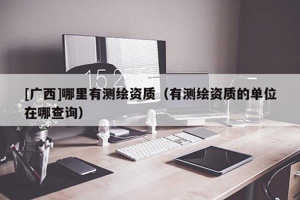 [广西]哪里有测绘资质（有测绘资质的单位在哪查询）