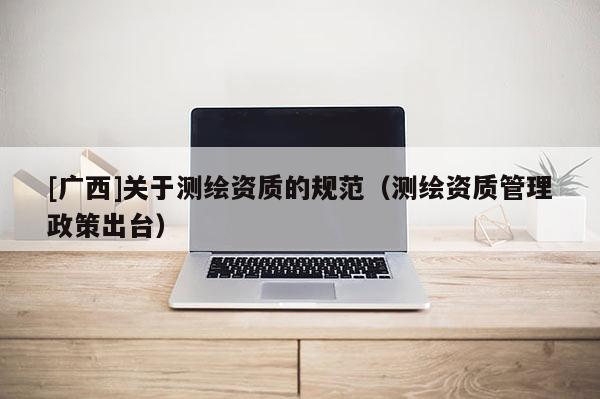 [广西]关于测绘资质的规范（测绘资质管理政策出台）