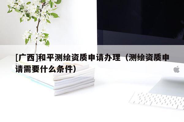 [广西]和平测绘资质申请办理（测绘资质申请需要什么条件）