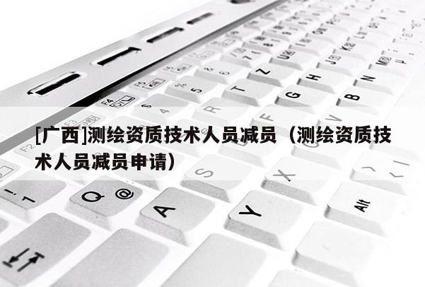 [广西]测绘资质技术人员减员（测绘资质技术人员减员申请）