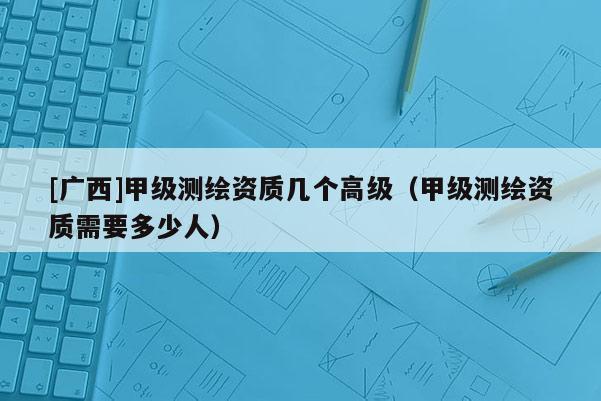 [广西]甲级测绘资质几个高级（甲级测绘资质需要多少人）