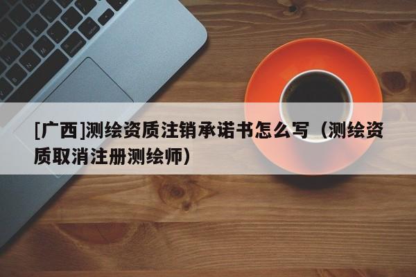 [广西]测绘资质注销承诺书怎么写（测绘资质取消注册测绘师）