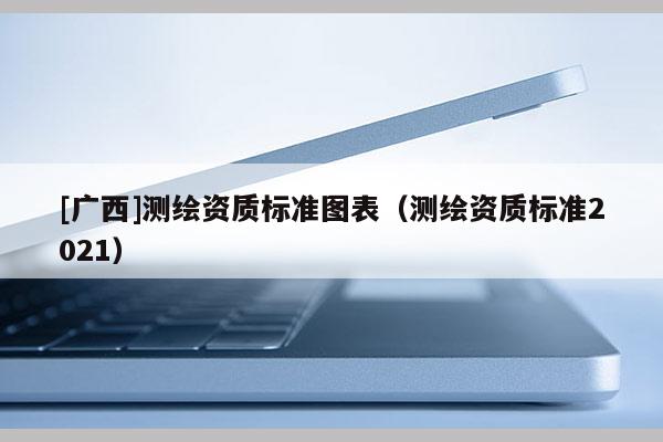 [广西]测绘资质标准图表（测绘资质标准2021）