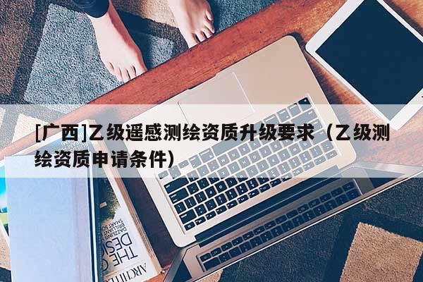 [广西]乙级遥感测绘资质升级要求（乙级测绘资质申请条件）
