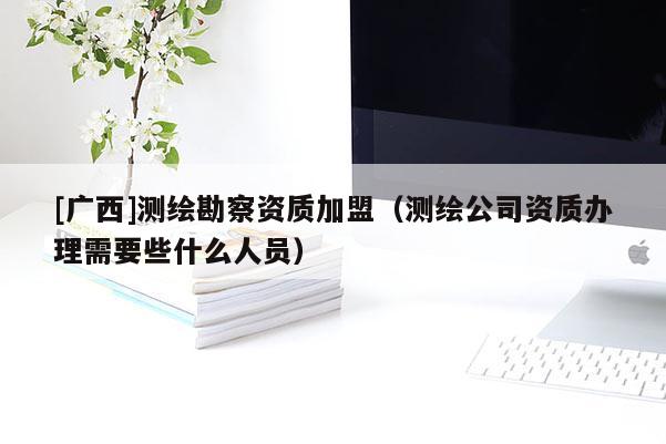 [广西]测绘勘察资质加盟（测绘公司资质办理需要些什么人员）
