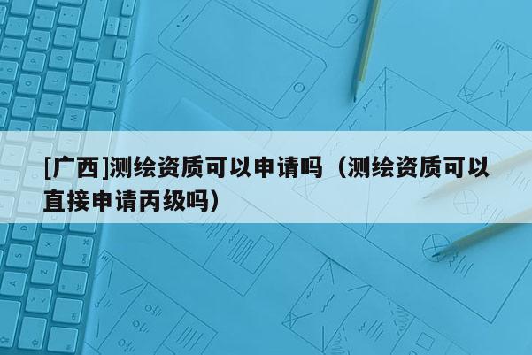 [广西]测绘资质可以申请吗（测绘资质可以直接申请丙级吗）