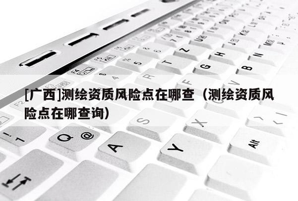 [广西]测绘资质风险点在哪查（测绘资质风险点在哪查询）