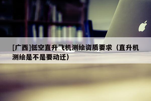 [广西]低空直升飞机测绘资质要求（直升机测绘是不是要动迁）