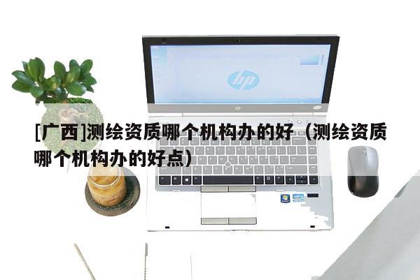 [广西]测绘资质哪个机构办的好（测绘资质哪个机构办的好点）