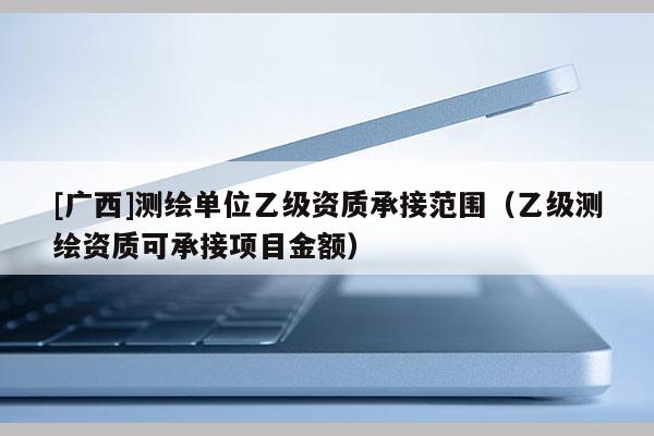[广西]测绘单位乙级资质承接范围（乙级测绘资质可承接项目金额）