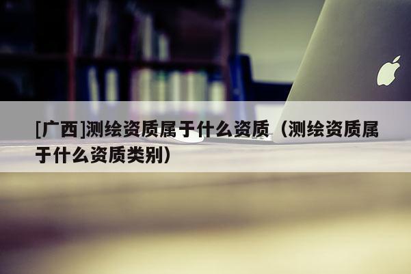[广西]测绘资质属于什么资质（测绘资质属于什么资质类别）