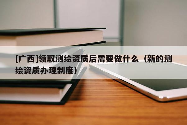 [广西]领取测绘资质后需要做什么（新的测绘资质办理制度）