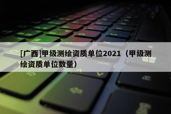 [广西]甲级测绘资质单位2021（甲级测绘资质单位数量）
