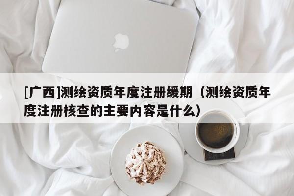 [广西]测绘资质年度注册缓期（测绘资质年度注册核查的主要内容是什么）