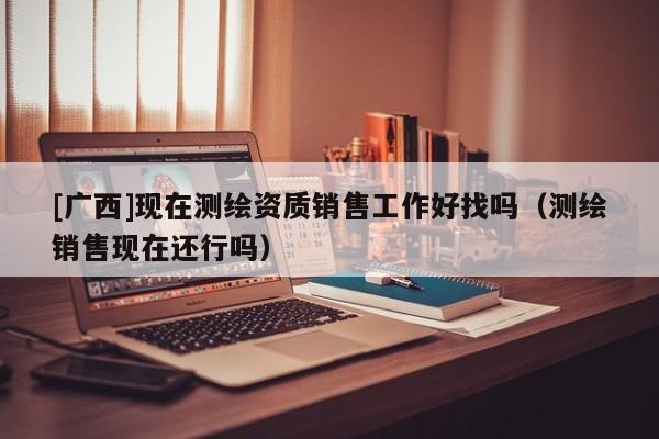 [广西]现在测绘资质销售工作好找吗（测绘销售现在还行吗）