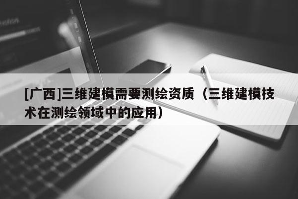 [广西]三维建模需要测绘资质（三维建模技术在测绘领域中的应用）