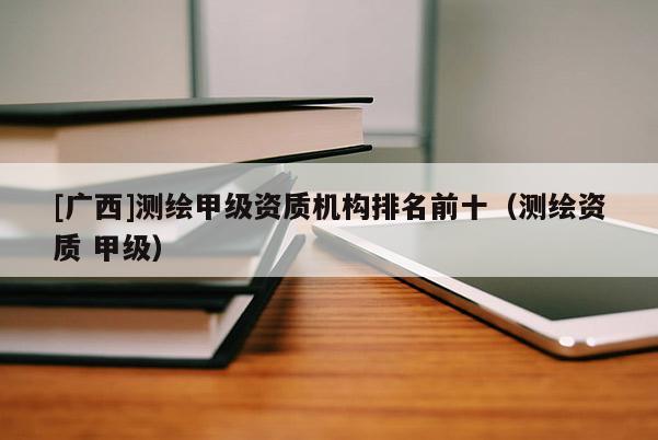 [广西]测绘甲级资质机构排名前十（测绘资质 甲级）