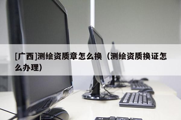 [广西]测绘资质章怎么换（测绘资质换证怎么办理）