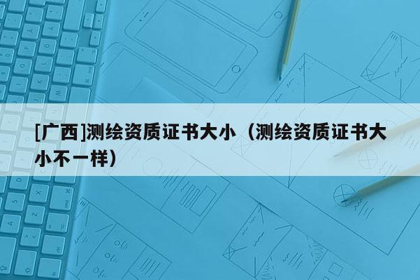 [广西]测绘资质证书大小（测绘资质证书大小不一样）