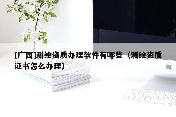 [广西]测绘资质办理软件有哪些（测绘资质证书怎么办理）