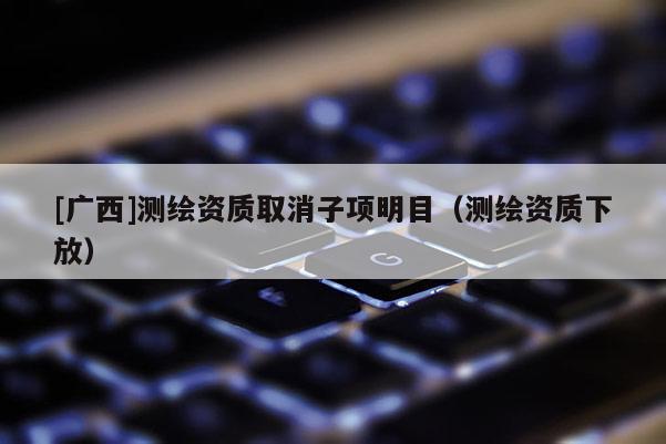[广西]测绘资质取消子项明目（测绘资质下放）