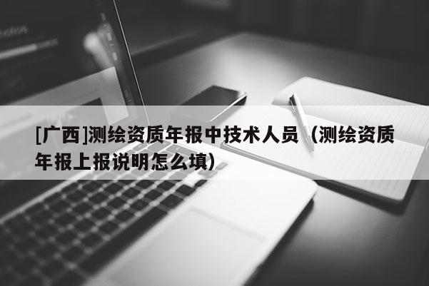 [广西]测绘资质年报中技术人员（测绘资质年报上报说明怎么填）