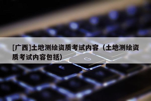 [广西]土地测绘资质考试内容（土地测绘资质考试内容包括）