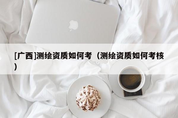 [广西]测绘资质如何考（测绘资质如何考核）