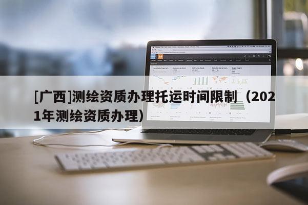 [广西]测绘资质办理托运时间限制（2021年测绘资质办理）