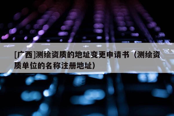 [广西]测绘资质的地址变更申请书（测绘资质单位的名称注册地址）