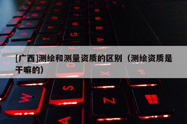 [广西]测绘和测量资质的区别（测绘资质是干嘛的）