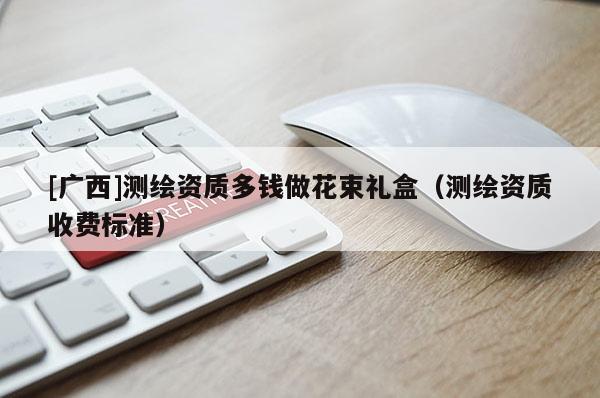 [广西]测绘资质多钱做花束礼盒（测绘资质收费标准）