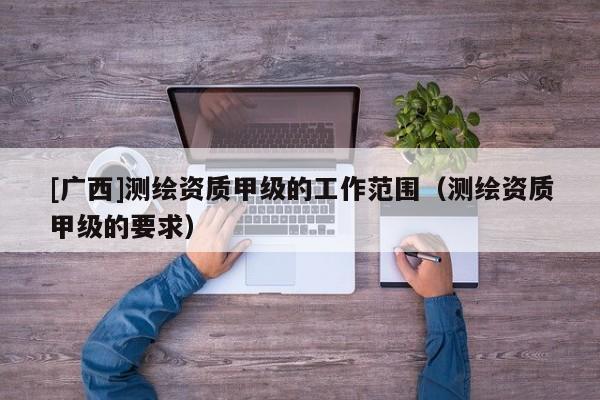 [广西]测绘资质甲级的工作范围（测绘资质甲级的要求）