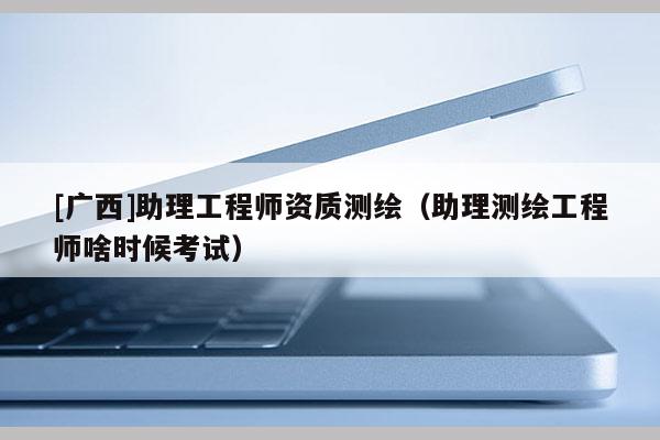 [广西]助理工程师资质测绘（助理测绘工程师啥时候考试）