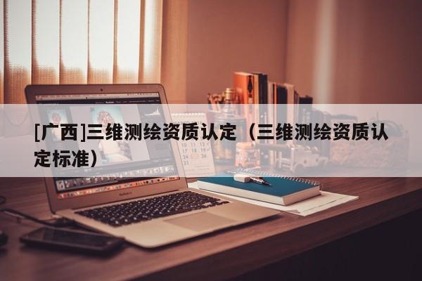 [广西]三维测绘资质认定（三维测绘资质认定标准）