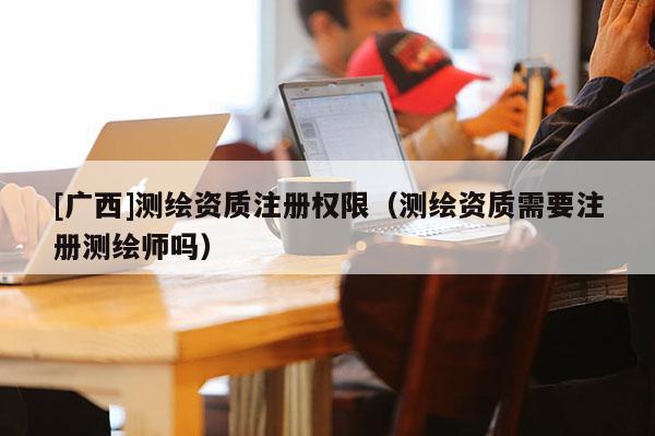 [广西]测绘资质注册权限（测绘资质需要注册测绘师吗）