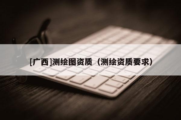 [广西]测绘图资质（测绘资质要求）