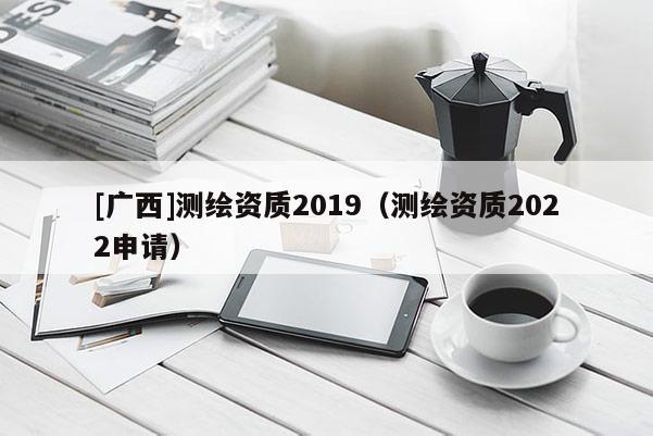 [广西]测绘资质2019（测绘资质2022申请）