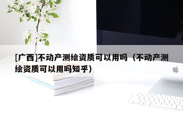 [广西]不动产测绘资质可以用吗（不动产测绘资质可以用吗知乎）