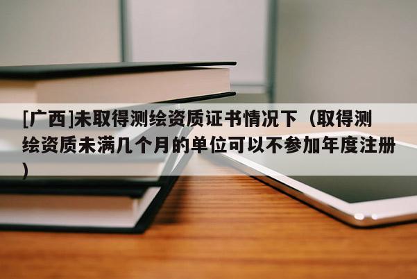 [广西]未取得测绘资质证书情况下（取得测绘资质未满几个月的单位可以不参加年度注册）