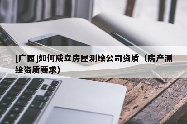 [广西]如何成立房屋测绘公司资质（房产测绘资质要求）